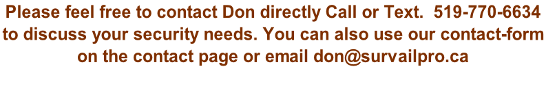 Please feel free to contact Don directly Call or Text.  519-770-6634  to discuss your security needs. You can also use our contact-form  on the contact page or email don@survailpro.ca